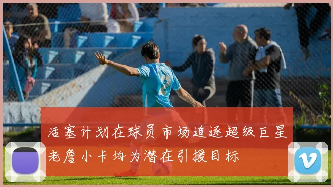活塞计划在球员市场追逐超级巨星老詹小卡均为潜在引援目标