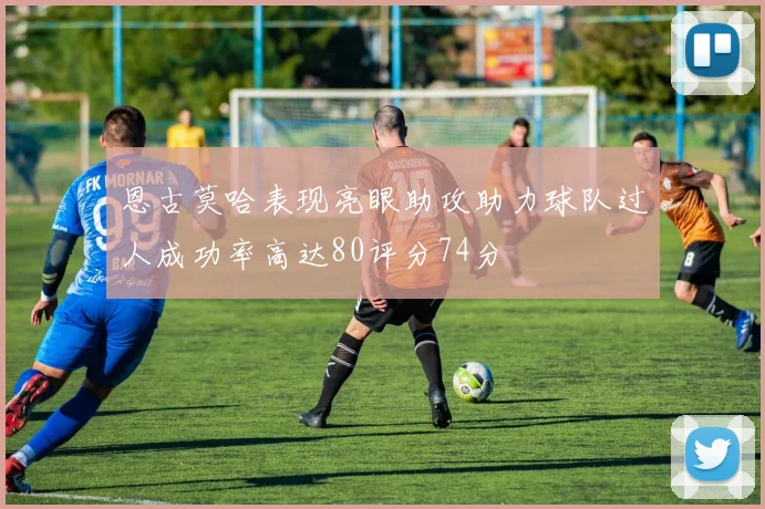 恩古莫哈表现亮眼助攻助力球队过人成功率高达80评分74分