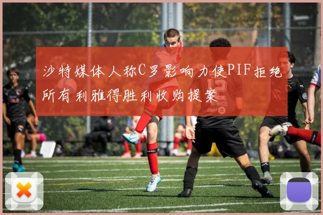 沙特媒体人称C罗影响力使PIF拒绝所有利雅得胜利收购提案