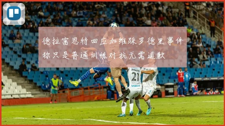 德拉富恩特回应加维踩罗德里事件称只是普通训练对抗无需道歉