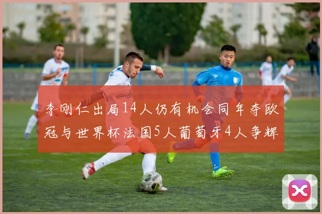 李刚仁出局14人仍有机会同年夺欧冠与世界杯法国5人葡萄牙4人争辉