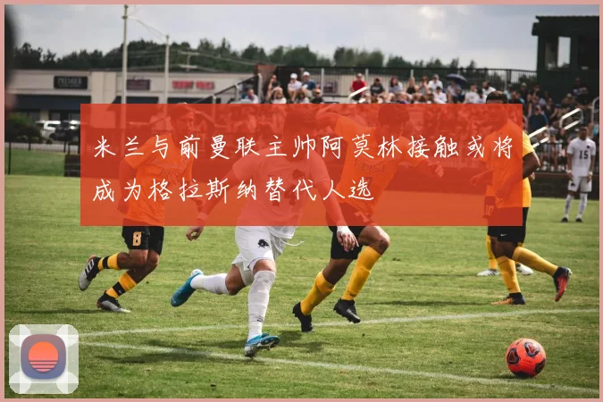 米兰与前曼联主帅阿莫林接触或将成为格拉斯纳替代人选