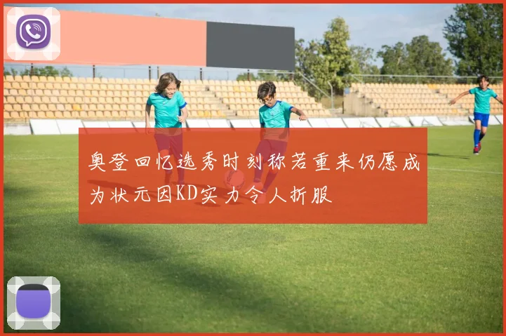 奥登回忆选秀时刻称若重来仍愿成为状元因KD实力令人折服