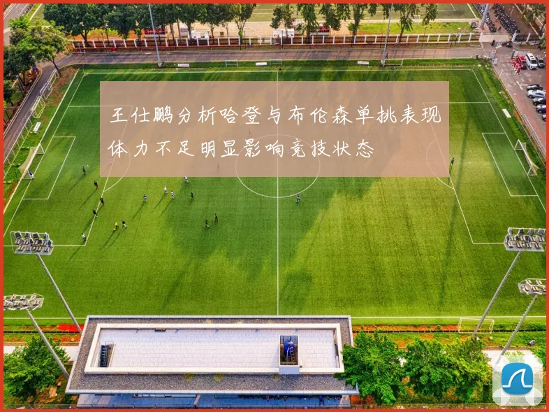 王仕鹏分析哈登与布伦森单挑表现体力不足明显影响竞技状态