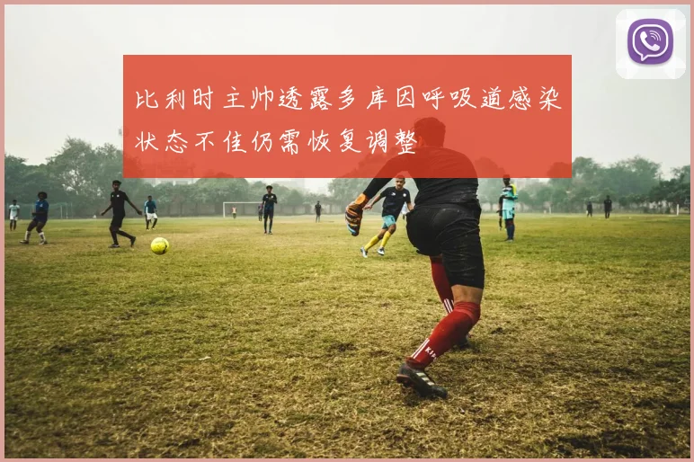 比利时主帅透露多库因呼吸道感染状态不佳仍需恢复调整