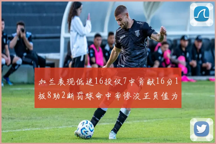 加兰表现低迷16投仅7中贡献16分1板8助2断罚球命中率惨淡正负值为负24