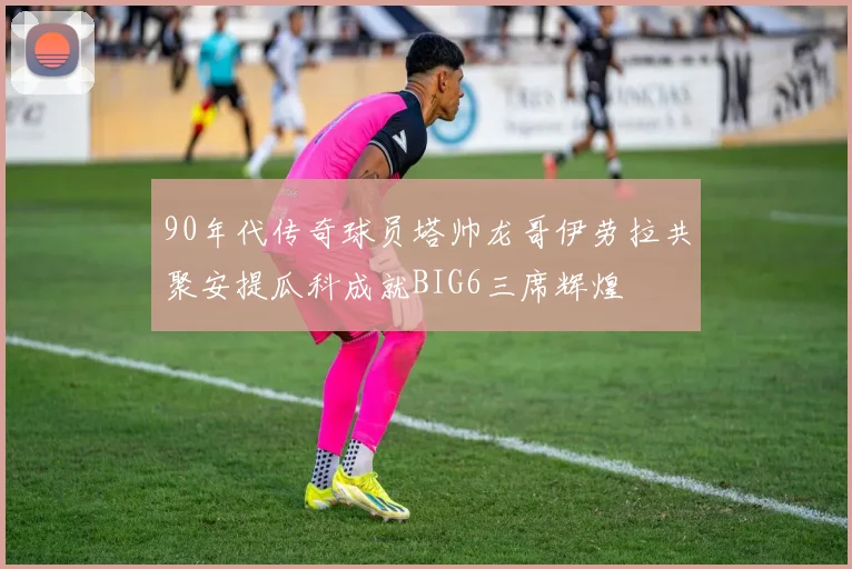 90年代传奇球员塔帅龙哥伊劳拉共聚安提瓜科成就BIG6三席辉煌