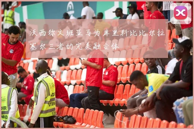沃西称文班亚马为库里科比比尔拉塞尔三者的完美融合体