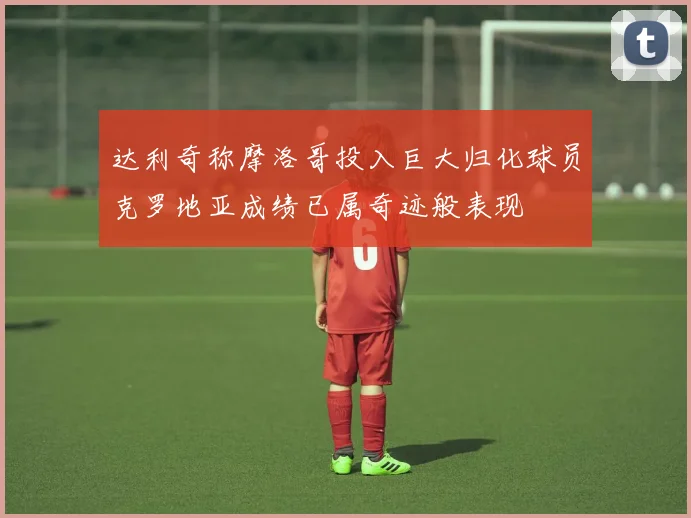 达利奇称摩洛哥投入巨大归化球员克罗地亚成绩已属奇迹般表现