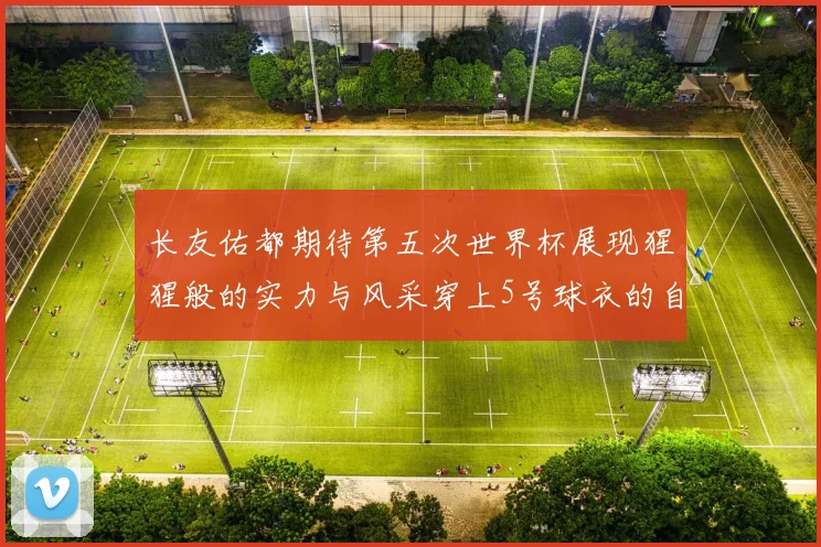 长友佑都期待第五次世界杯展现猩猩般的实力与风采穿上5号球衣的自豪感