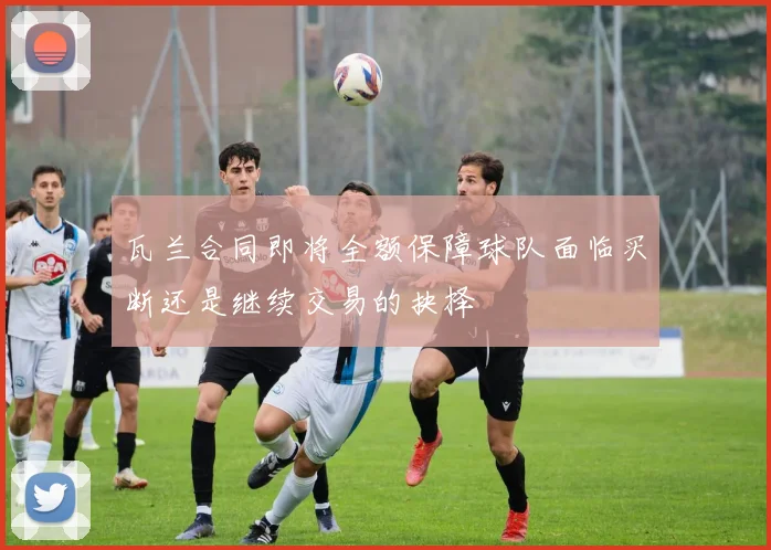 瓦兰合同即将全额保障球队面临买断还是继续交易的抉择