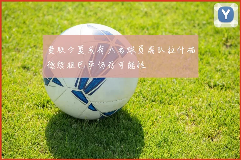 曼联今夏或有九名球员离队拉什福德续租巴萨仍存可能性