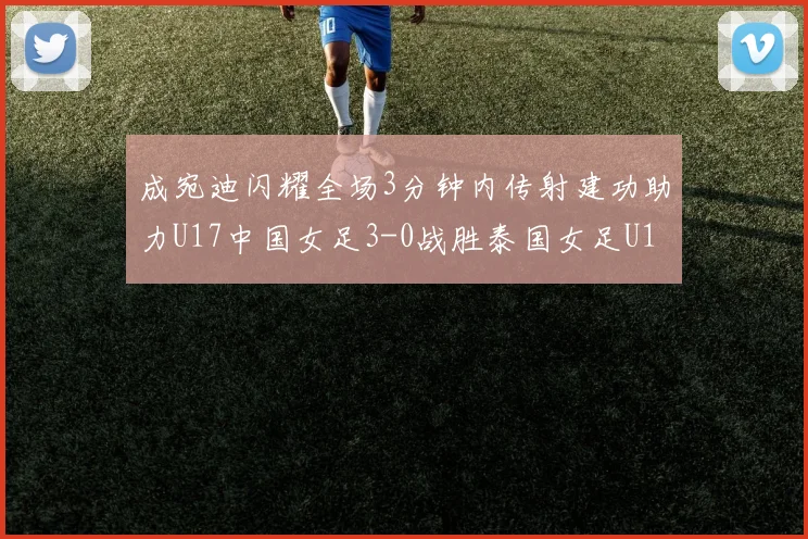 成宛迪闪耀全场3分钟内传射建功助力U17中国女足3-0战胜泰国女足U17