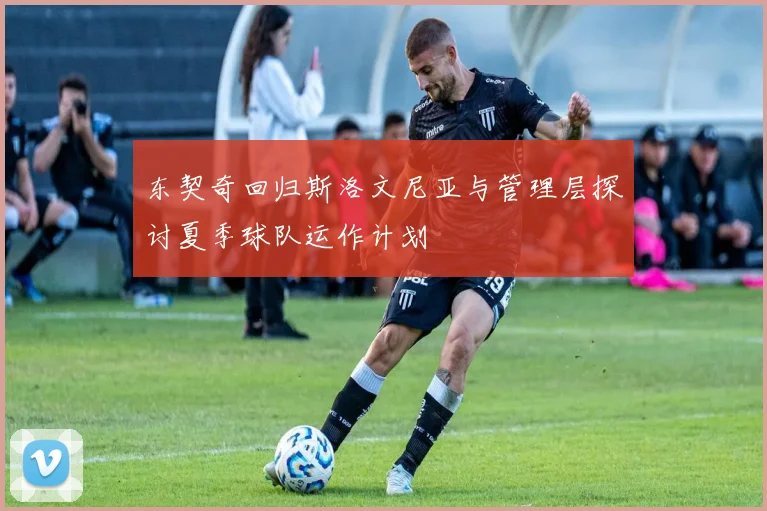 东契奇回归斯洛文尼亚与管理层探讨夏季球队运作计划