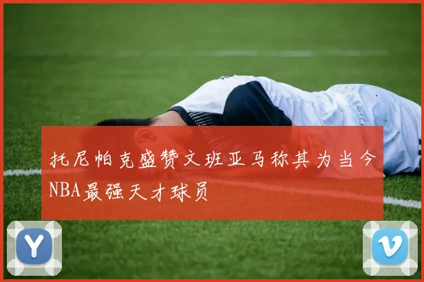 托尼帕克盛赞文班亚马称其为当今NBA最强天才球员