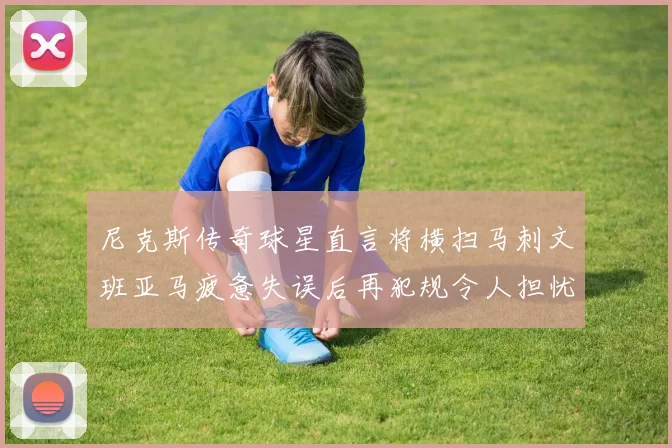 尼克斯传奇球星直言将横扫马刺文班亚马疲惫失误后再犯规令人担忧
