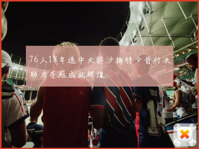 76人18年选中大桥沙梅特今昔对决助力夺冠成就辉煌