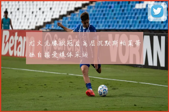 尤文无缘欧冠后高层沉默斯帕莱蒂独自接受媒体采访